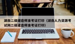 湖南二级建造师准考证打印（湖南人力资源考试网二级建造师准考证打印）