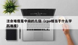 注会难度是中级的几倍（cpa相当于什么学历难度）