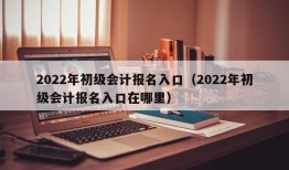 2022年初级会计报名入口（2022年初级会计报名入口在哪里）