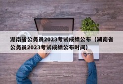 湖南省公务员2023考试成绩公布（湖南省公务员2023考试成绩公布时间）