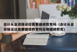 会计从业资格证还需要继续教育吗（会计从业资格证还需要继续教育吗在哪继续教育）