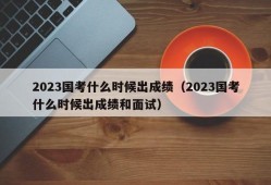 2023国考什么时候出成绩（2023国考什么时候出成绩和面试）