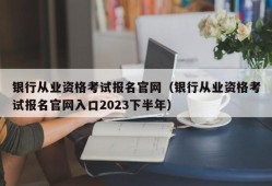 银行从业资格考试报名官网（银行从业资格考试报名官网入口2023下半年）