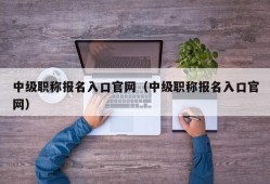 中级职称报名入口官网（中级职称报名入口官网）