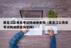 黑龙江公务员考试网成绩查询（黑龙江公务员考试网成绩查询官网）