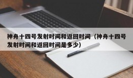 神舟十四号发射时间和返回时间（神舟十四号发射时间和返回时间是多少）