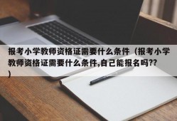 报考小学教师资格证需要什么条件（报考小学教师资格证需要什么条件,自己能报名吗??）