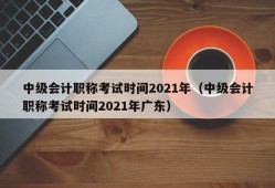 中级会计职称考试时间2021年（中级会计职称考试时间2021年广东）