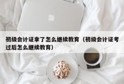 初级会计证拿了怎么继续教育（初级会计证考过后怎么继续教育）