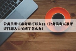 公务员考试准考证打印入口（公务员考试准考证打印入口关闭了怎么办）