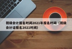 初级会计报名时间2021年报名时间（初级会计证报名2021时间）