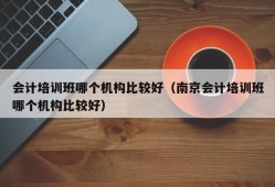 会计培训班哪个机构比较好（南京会计培训班哪个机构比较好）