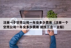 注册一个空壳公司一年交多少费用（注册一个空壳公司一年交多少费用 就找三合一企服）