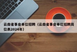 云南省事业单位招聘（云南省事业单位招聘岗位表2024年）