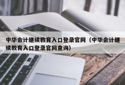 中华会计继续教育入口登录官网（中华会计继续教育入口登录官网查询）