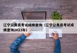 辽宁公务员考试成绩查询（辽宁公务员考试成绩查询2023年）