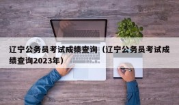 辽宁公务员考试成绩查询（辽宁公务员考试成绩查询2023年）