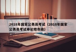 2018年国家公务员考试（2018年国家公务员考试申论地市级）