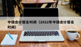 中级会计报名时间（2022年中级会计报名时间）