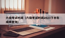 六级考试时间（六级考试时间2023下半年成绩查询）