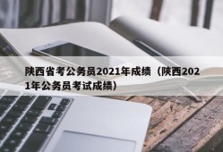 陕西省考公务员2021年成绩（陕西2021年公务员考试成绩）