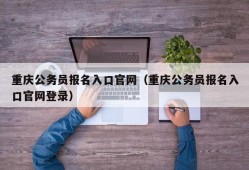 重庆公务员报名入口官网（重庆公务员报名入口官网登录）