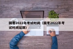 国考2022年考试时间（国考2022年考试时间延期）