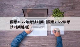 国考2022年考试时间（国考2022年考试时间延期）