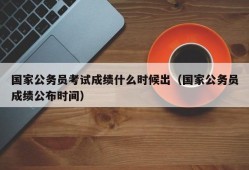 国家公务员考试成绩什么时候出（国家公务员成绩公布时间）