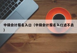 中级会计报名入口（中级会计报名入口进不去）