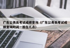 广东公务员考试成绩查询（广东公务员考试成绩查询时间一般在几点）