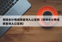 初级会计师成绩查询入口官网（初级会计师成绩查询入口官网）