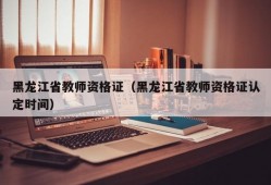 黑龙江省教师资格证（黑龙江省教师资格证认定时间）