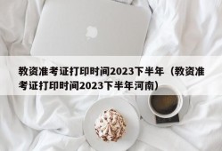 教资准考证打印时间2023下半年（教资准考证打印时间2023下半年河南）