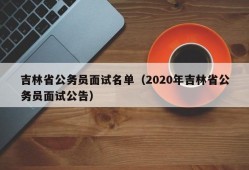 吉林省公务员面试名单（2020年吉林省公务员面试公告）