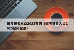 国考报名入口2023官网（国考报名入口2023官网登录）