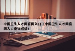 中国卫生人才网官网入口（中国卫生人才网官网入口查询成绩）