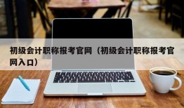 初级会计职称报考官网（初级会计职称报考官网入口）