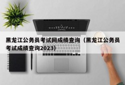 黑龙江公务员考试网成绩查询（黑龙江公务员考试成绩查询2023）