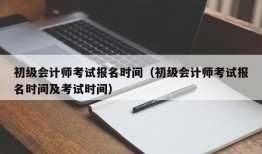 初级会计师考试报名时间（初级会计师考试报名时间及考试时间）