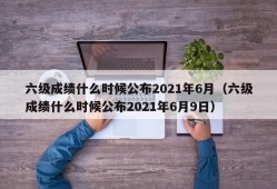 六级成绩什么时候公布2021年6月（六级成绩什么时候公布2021年6月9日）