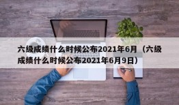 六级成绩什么时候公布2021年6月（六级成绩什么时候公布2021年6月9日）