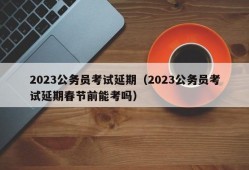 2023公务员考试延期（2023公务员考试延期春节前能考吗）