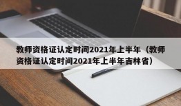 教师资格证认定时间2021年上半年（教师资格证认定时间2021年上半年吉林省）