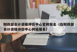 财政部会计资格评价中心官网报名（在财政部会计资格评价中心网站报名）