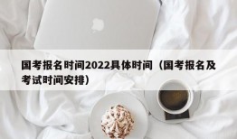 国考报名时间2022具体时间（国考报名及考试时间安排）