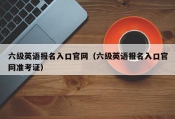 六级英语报名入口官网（六级英语报名入口官网准考证）