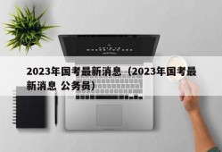 2023年国考最新消息（2023年国考最新消息 公务员）