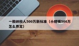 一般纳税人500万新标准（小规模500万怎么界定）