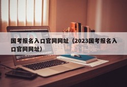 国考报名入口官网网址（2023国考报名入口官网网址）